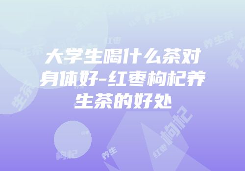 大学生喝什么茶对身体好-红枣枸杞养生茶的好处