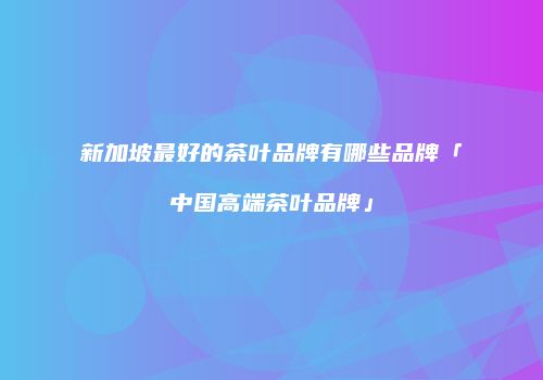 新加坡最好的茶叶品牌有哪些品牌「中国高端茶叶品牌」