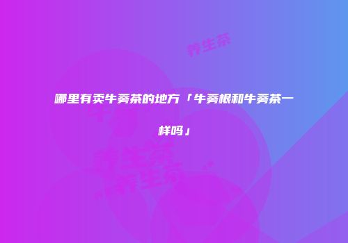 哪里有卖牛蒡茶的地方「牛蒡根和牛蒡茶一样吗」