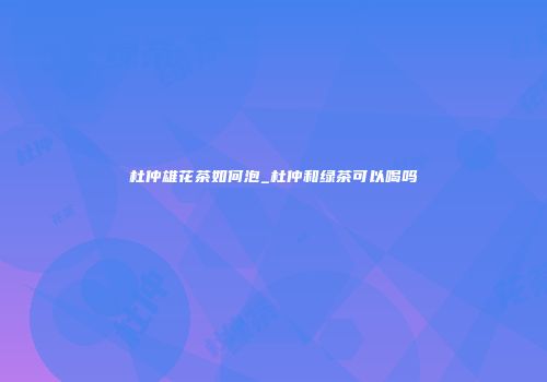 杜仲雄花茶如何泡_杜仲和绿茶可以喝吗