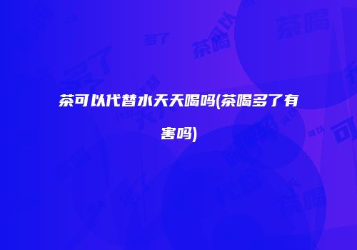 茶可以代替水天天喝吗(茶喝多了有害吗)
