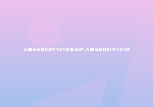 大益茶2023年7542怎么样,大益茶2021年7542