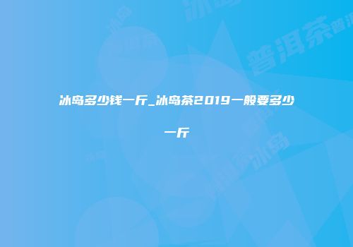 冰岛多少钱一斤_冰岛茶2019一般要多少一斤