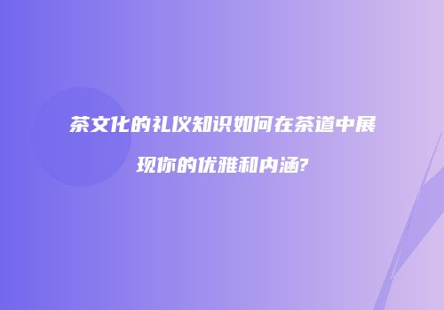 茶文化的礼仪知识如何在茶道中展现你的优雅和内涵?