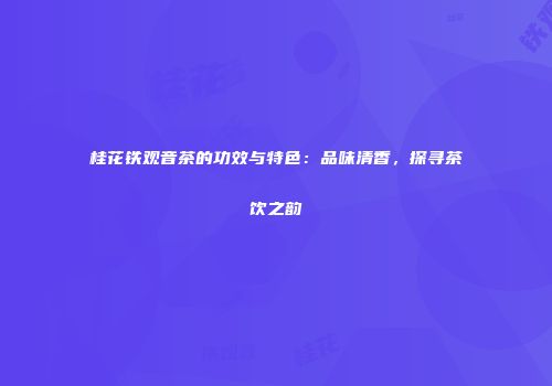 桂花铁观音茶的功效与特色：品味清香，探寻茶饮之韵