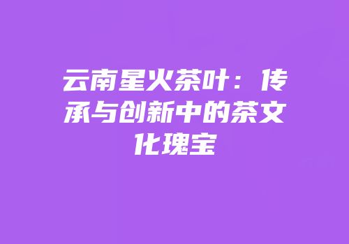 云南星火茶叶：传承与创新中的茶文化瑰宝