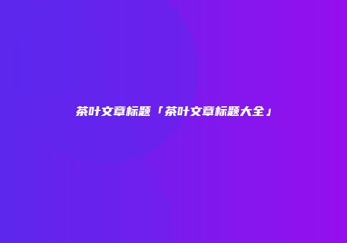 茶叶文章标题「茶叶文章标题大全」