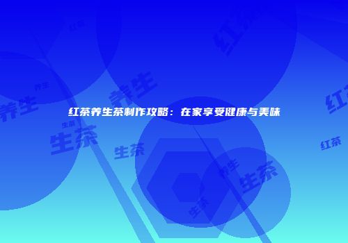 红茶养生茶制作攻略：在家享受健康与美味
