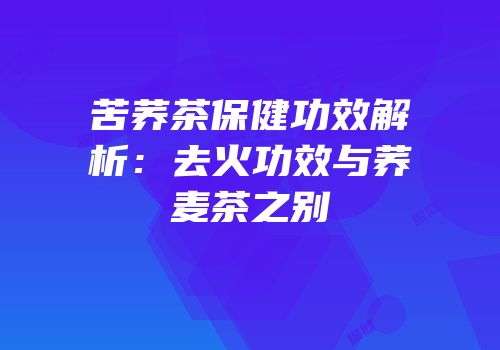苦荞茶保健功效解析：去火功效与荞麦茶之别