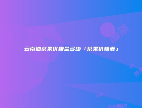 云南油茶果价格是多少「茶果价格表」