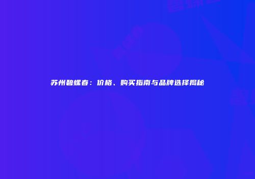 苏州碧螺春：价格、购买指南与品牌选择揭秘