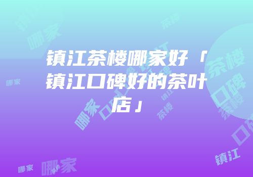 镇江茶楼哪家好「镇江口碑好的茶叶店」