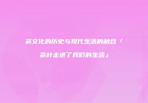 茶文化的历史与现代生活的融合「茶叶走进了我们的生活」