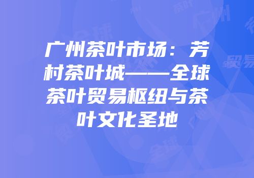 广州茶叶市场：芳村茶叶城——全球茶叶贸易枢纽与茶叶文化圣地