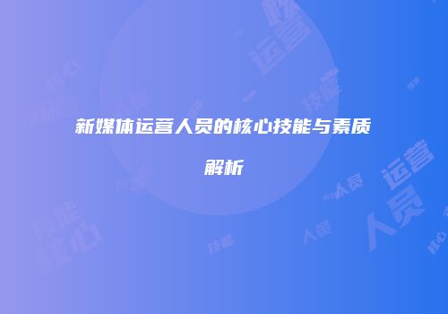 新媒体运营人员的核心技能与素质解析