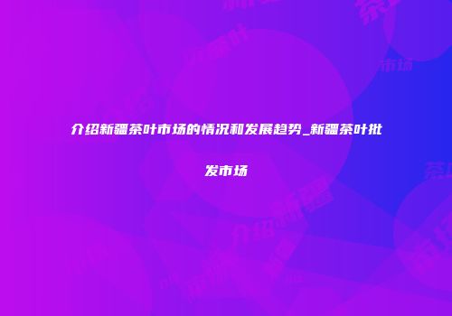 介绍新疆茶叶市场的情况和发展趋势_新疆茶叶批发市场