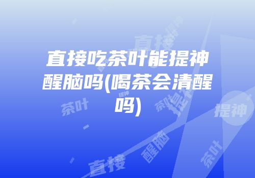 直接吃茶叶能提神醒脑吗(喝茶会清醒吗)