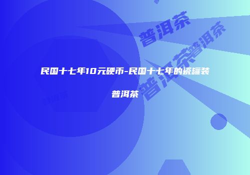 民国十七年10元硬币-民国十七年的瓷罐装普洱茶