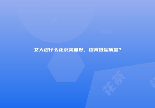 女人泡什么花茶喝最好，提高婚姻质量？