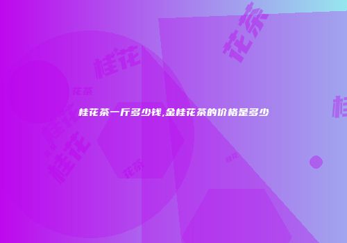桂花茶一斤多少钱,金桂花茶的价格是多少