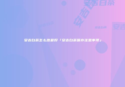 安吉白茶怎么泡最好「安吉白茶保存注意事项」
