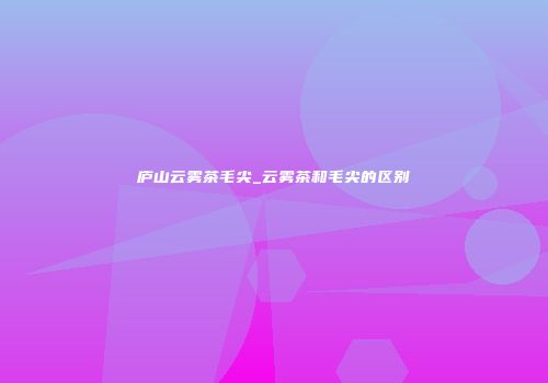 庐山云雾茶毛尖_云雾茶和毛尖的区别