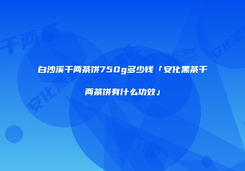 白沙溪千两茶饼750g多少钱「安化黑茶千两茶饼有什么功效」
