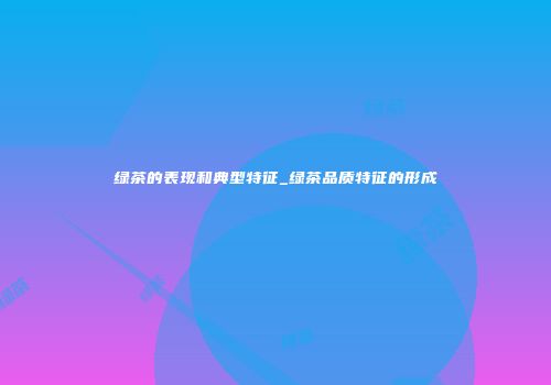 绿茶的表现和典型特征_绿茶品质特征的形成