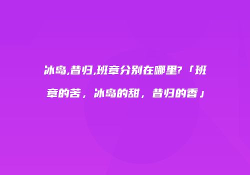 冰岛,昔归,班章分别在哪里?「班章的苦，冰岛的甜，昔归的香」