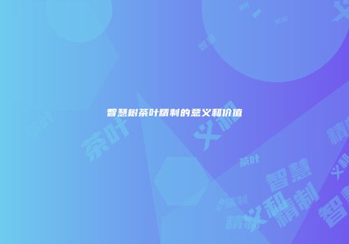 智慧树茶叶精制的意义和价值