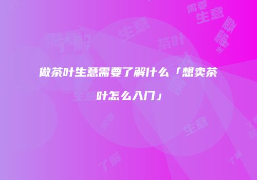 做茶叶生意需要了解什么「想卖茶叶怎么入门」