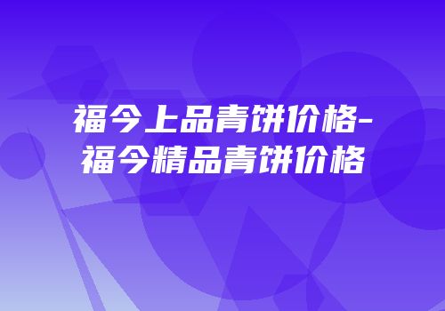 福今上品青饼价格-福今精品青饼价格