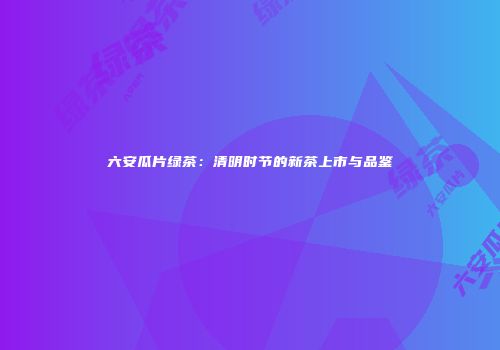 六安瓜片绿茶：清明时节的新茶上市与品鉴