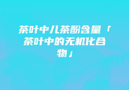 茶叶中儿茶酚含量「茶叶中的无机化合物」