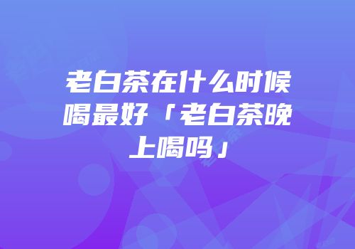 老白茶在什么时候喝最好「老白茶晚上喝吗」