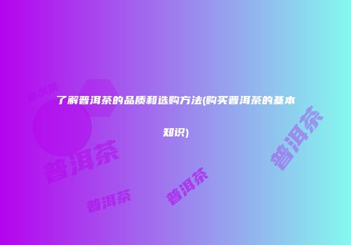 了解普洱茶的品质和选购方法(购买普洱茶的基本知识)