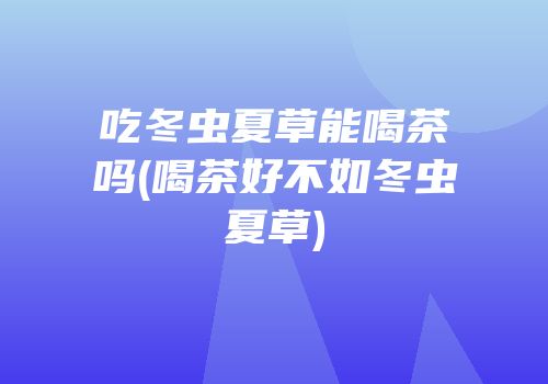 吃冬虫夏草能喝茶吗(喝茶好不如冬虫夏草)
