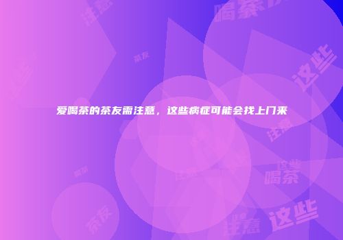 爱喝茶的茶友需注意，这些病症可能会找上门来