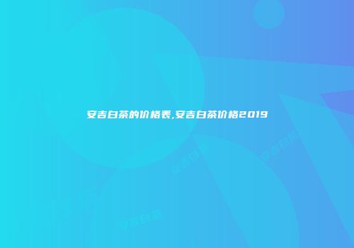 安吉白茶的价格表,安吉白茶价格2019