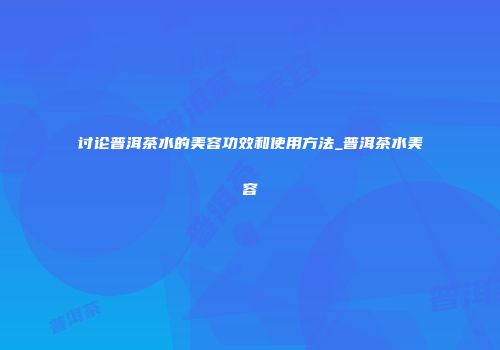 讨论普洱茶水的美容功效和使用方法_普洱茶水美容