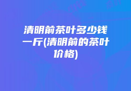 清明前茶叶多少钱一斤(清明前的茶叶价格)