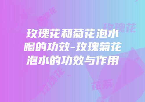 玫瑰花和菊花泡水喝的功效-玫瑰菊花泡水的功效与作用