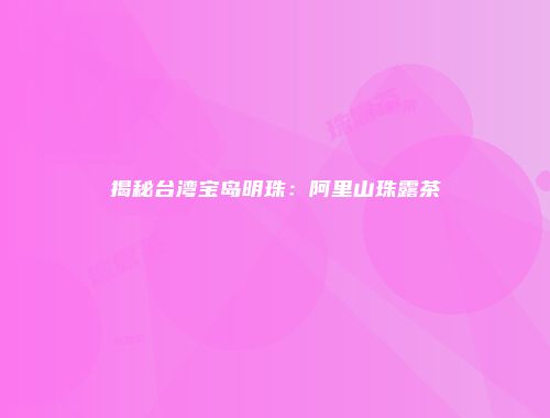 揭秘台湾宝岛明珠：阿里山珠露茶