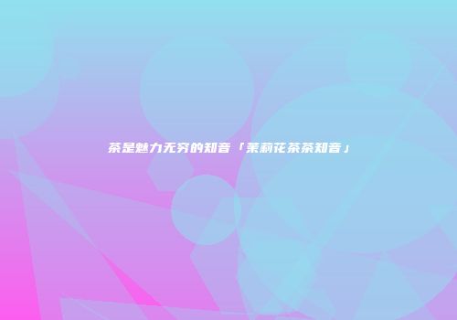 茶是魅力无穷的知音「茉莉花茶茶知音」