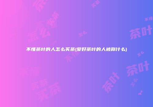 不懂茶叶的人怎么买茶(爱好茶叶的人被称什么)