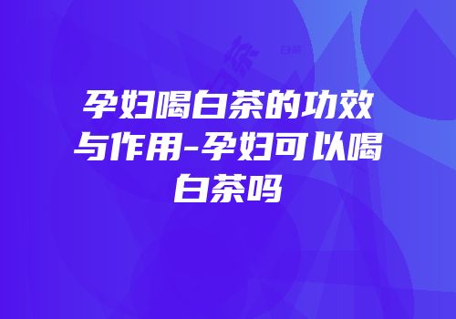 孕妇喝白茶的功效与作用-孕妇可以喝白茶吗