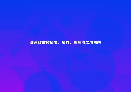 桑葚玫瑰枸杞茶：功效、搭配与饮用指南