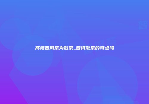 高档普洱茶为散茶_普洱散茶的特点吗