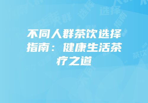 不同人群茶饮选择指南：健康生活茶疗之道