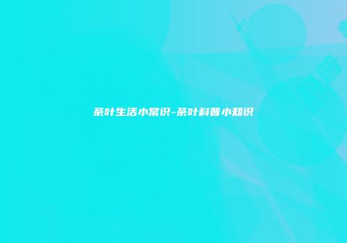 茶叶生活小常识-茶叶科普小知识